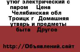 утюг электрический с паром. › Цена ­ 800 - Челябинская обл., Троицк г. Домашняя утварь и предметы быта » Другое   